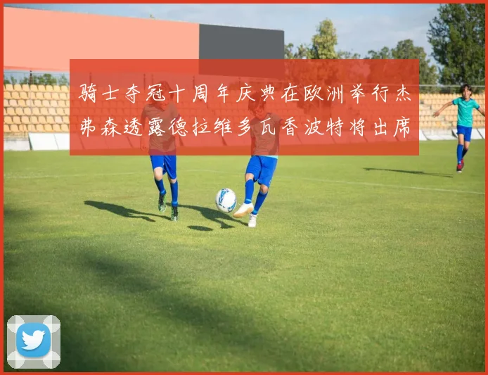 骑士夺冠十周年庆典在欧洲举行杰弗森透露德拉维多瓦香波特将出席