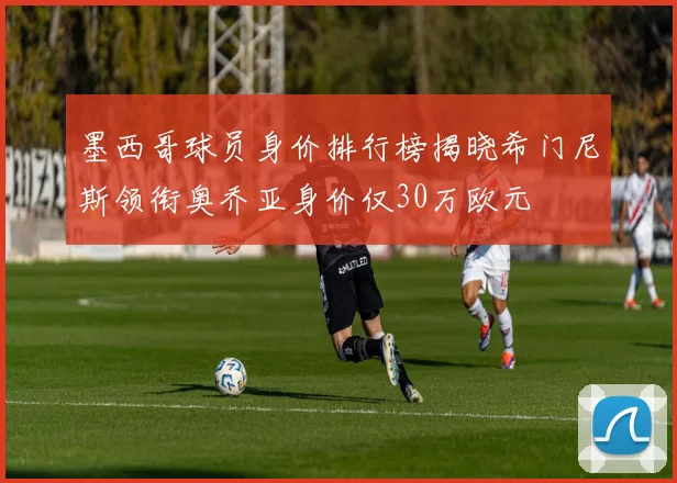 墨西哥球员身价排行榜揭晓希门尼斯领衔奥乔亚身价仅30万欧元