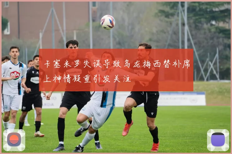 卡塞米罗失误导致乌龙梅西替补席上神情凝重引发关注