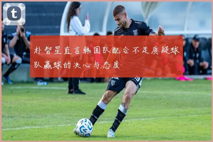 朴智星直言韩国队配合不足质疑球队赢球的决心与态度