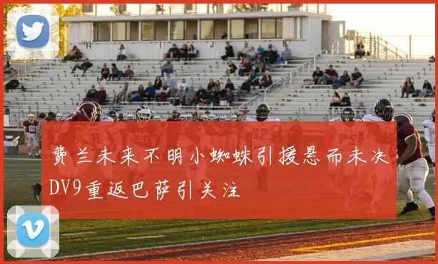 费兰未来不明小蜘蛛引援悬而未决DV9重返巴萨引关注