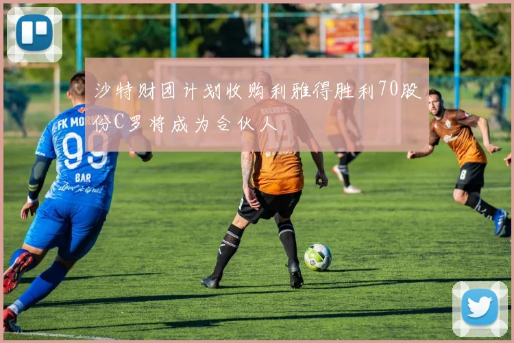 沙特财团计划收购利雅得胜利70股份C罗将成为合伙人