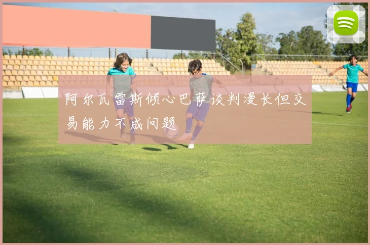阿尔瓦雷斯倾心巴萨谈判漫长但交易能力不成问题