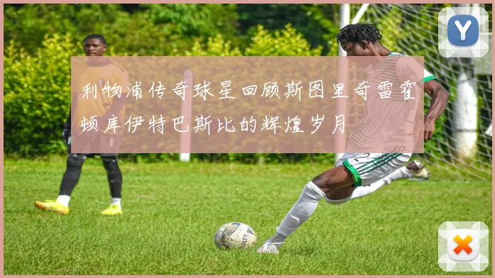利物浦传奇球星回顾斯图里奇雷霍顿库伊特巴斯比的辉煌岁月