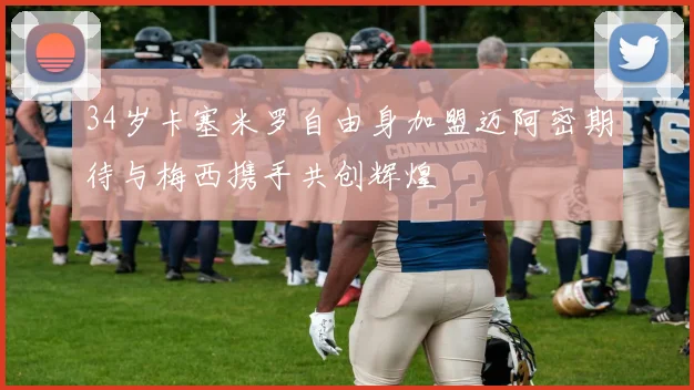 34岁卡塞米罗自由身加盟迈阿密期待与梅西携手共创辉煌