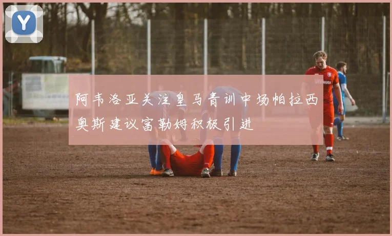 阿韦洛亚关注皇马青训中场帕拉西奥斯建议富勒姆积极引进