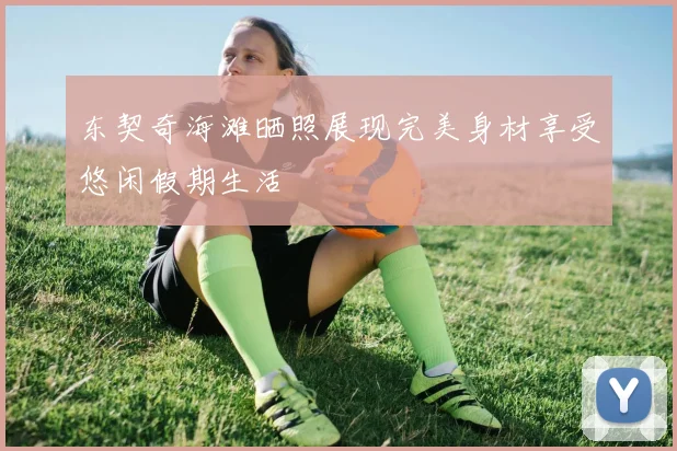 东契奇海滩晒照展现完美身材享受悠闲假期生活