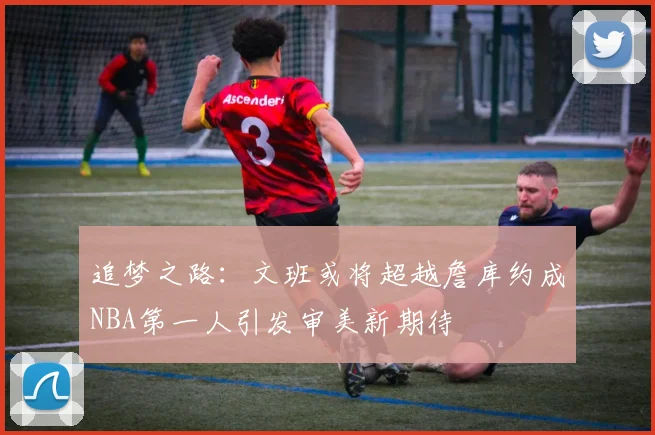 追梦之路：文班或将超越詹库约成NBA第一人引发审美新期待
