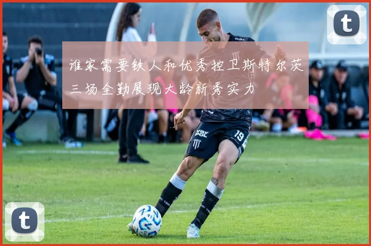 谁家需要铁人和优秀控卫斯特尔茨三场全勤展现大龄新秀实力