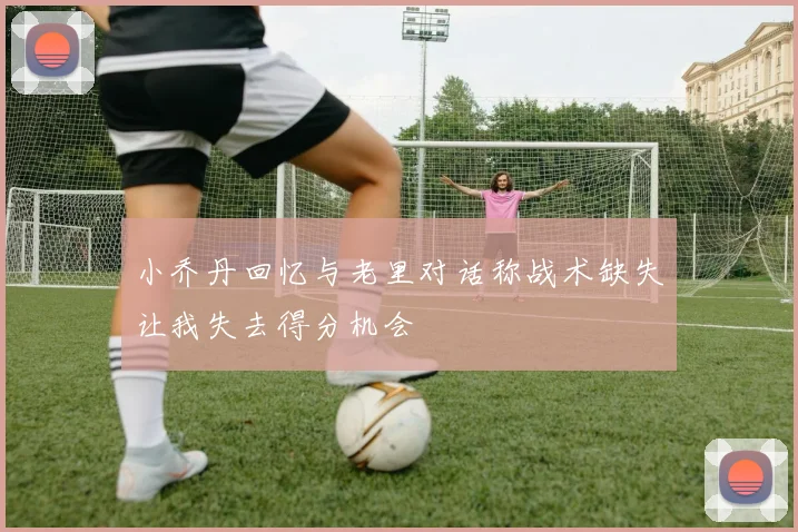 小乔丹回忆与老里对话称战术缺失让我失去得分机会