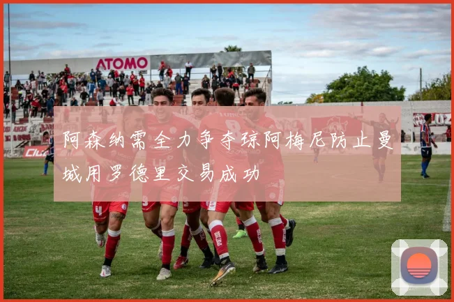 阿森纳需全力争夺琼阿梅尼防止曼城用罗德里交易成功